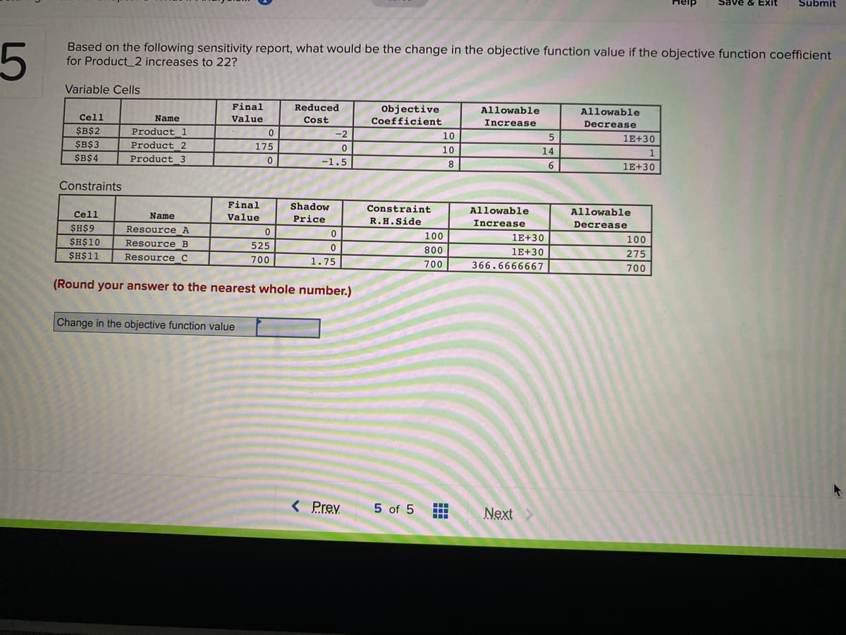 Save
Exit
Submit
5
Based on the following sensitivity report, what would be the change in the objective function value if the objective function coefficient
for Product_2 increases to 22?
Variable Cells
Final
Reduced
Objective
Coefficient
Allowable
Allowable
Cell
Name
Value
Cost
Increase
Decrease
$B$2
Product 1
-2
10
5
1E+30
$B$3
Product_2
Product 3
175
10
14
1
$B$4
-1.5
8
6
1E+30
Constraints
Final
Shadow
Constraint
Cell
Allowable
Allowable
Name
Value
Price
R.H.Side
$H$9
Resource A
Increase
Decrease
100
1E+30
100
$H$10
Resource B
525
$H$11
800
1E+30
275
Resource_C
700
1.75
700
366.6666667
700
(Round your answer to the nearest whole number.)
Change in the objective function value
< Prev
5 of 5
...
Next
