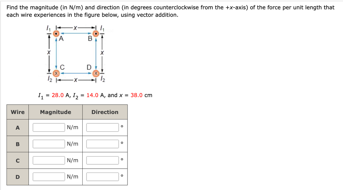 Find the magnitude (in N/m) and direction (in degrees counterclockwise from the +x-axis) of the force per unit length that
each wire experiences in the figure below, using vector addition.
h
A
·x
B
h
Wire
A
X
11
12
X
C
= 28.0 A, I₂
Magnitude
N/m
B
N/m
C
N/m
D
N/m
D
X
12
14.0 A, and x = 38.0 cm
Direction