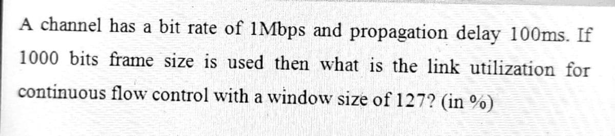 A channel has a bit rate of 1Mbps and propagation delay 100ms. If
1000 bits frame size is used then what is the link utilization for
continuous flow control with a window size of 127? (in %)
