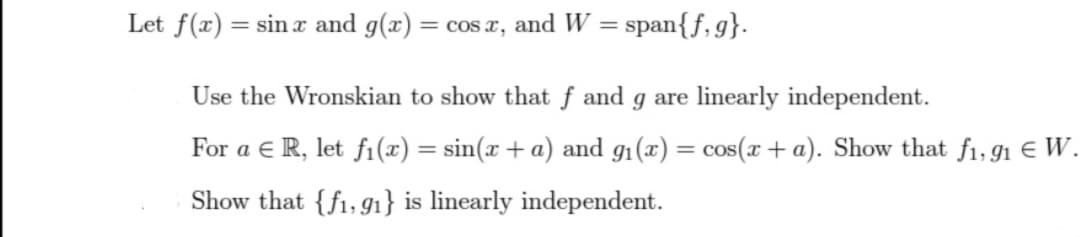 Let f(x) = sinx and g(x)=
= cos x, and W = span{f,g}.
Use the Wronskian to show that f and g are linearly independent.
For a ER, let fi(x) = sin(x + a) and g₁(x) = cos(x + a). Show that f₁,91 € W.
Show that {f1, 91} is linearly independent.