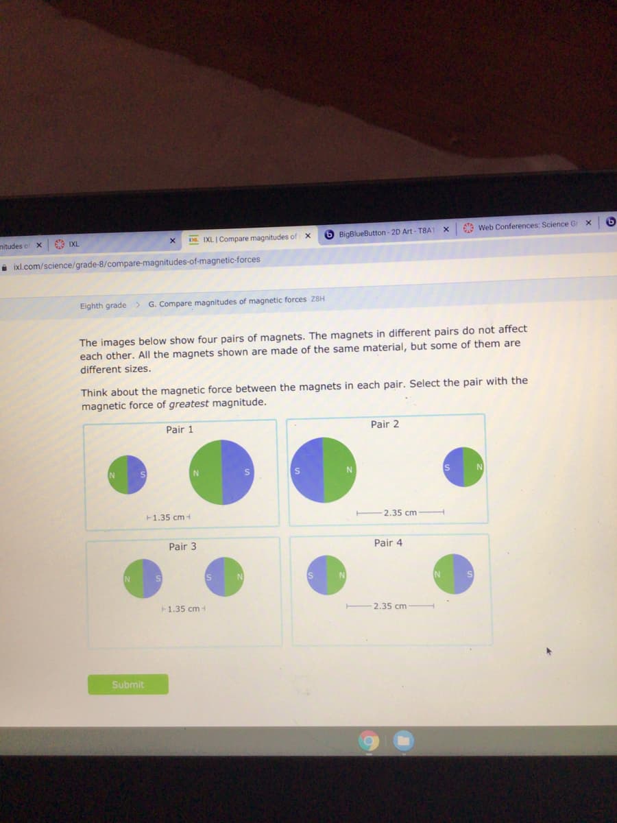 * Web Conferences: Science G
D. IXL | Compare magnitudes of X
6 BigBlueButton - 2D Art - T8A1
nitudes of
9 IXL
i ixl.com/science/grade-8/compare-magnitudes-of-magnetic-forces
Eighth grade>
G. Compare magnitudes of magnetic forces Z8H
The images below show four pairs of magnets. The magnets in different pairs do not affect
each other. All the magnets shown are made of the same material, but some of them are
different sizes.
Think about the magnetic force between the magnets in each pair. Select the pair with the
magnetic force of greatest magnitude.
Pair 1
Pair 2
N
F1.35 cm -
2.35 cm
Pair 3
Pair 4
F1.35 cm -
2,35 cm
Submit
