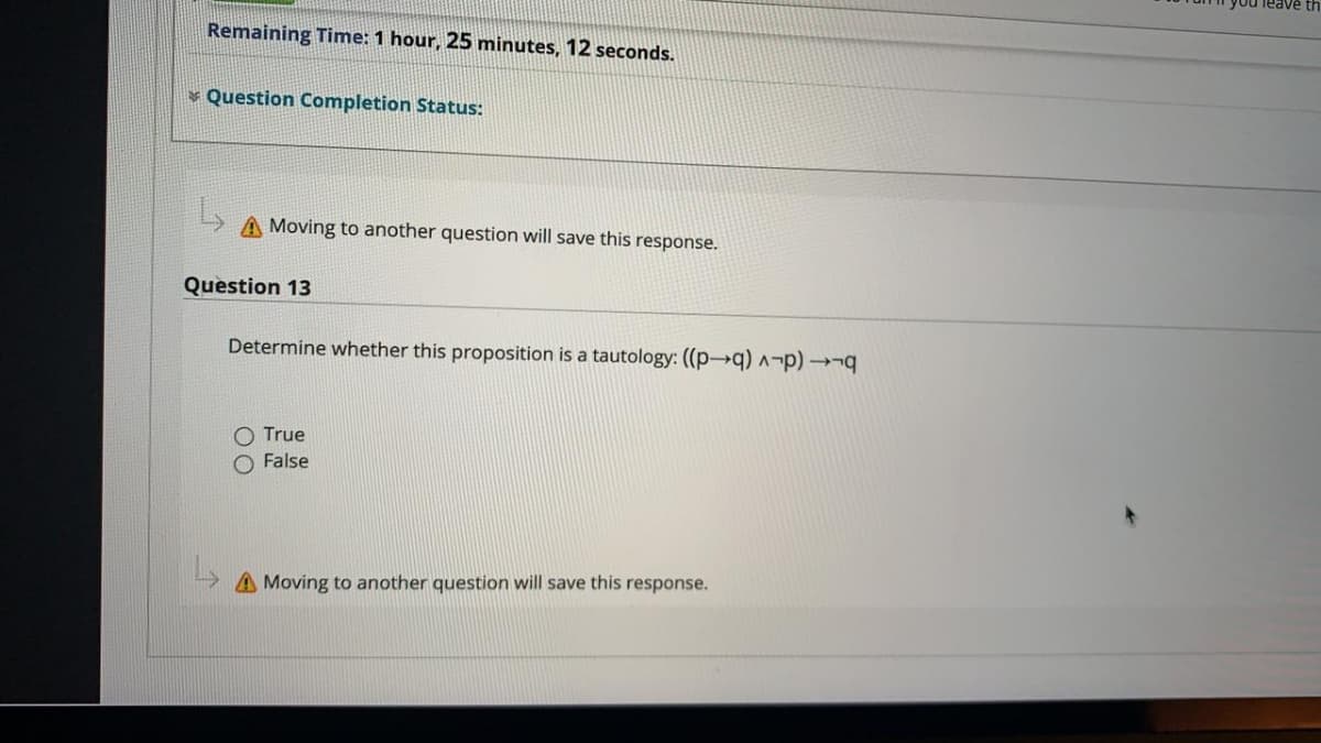 Remaining Time: 1 hour, 25 minutes, 12 seconds.
v Question Completion Status:
A Moving to another question will save this response.
Question 13
Determine whether this proposition is a tautology: ((p→q) ^¬p) →¬q
O True
O False
A Moving to another question will save this response.
