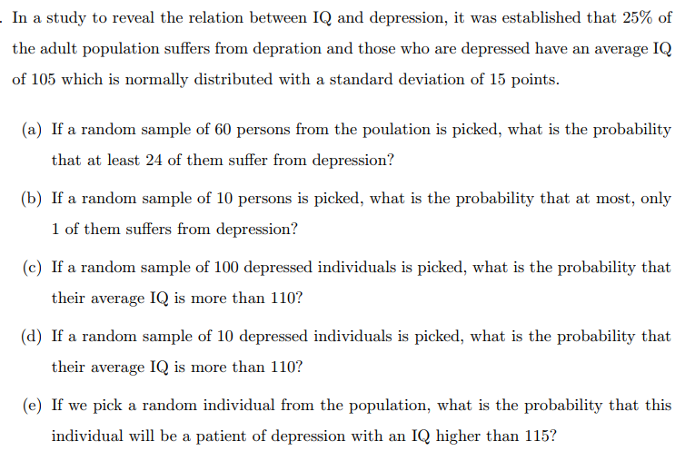 In a study to reveal the relation between IQ and depression, it was established that 25% of
the adult population suffers from depration and those who are depressed have an average IQ
of 105 which is normally distributed with a standard deviation of 15 points.
(a) If a random sample of 60 persons from the poulation is picked, what is the probability
that at least 24 of them suffer from depression?
(b) If a random sample of 10 persons is picked, what is the probability that at most, only
1 of them suffers from depression?
(c) If a random sample of 100 depressed individuals is picked, what is the probability that
their average IQ is more than 110?
(d) If a random sample of 10 depressed individuals is picked, what is the probability that
their average IQ is more than 110?
(e) If we pick a random individual from the population, what is the probability that this
individual will be a patient of depression with an IQ higher than 115?
