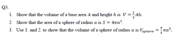 Show that the volume of a base area A and height h is V =Ah.
Show that the area of a sphere of radius a is S = 4na².
Use 1. and 2. to show that the volume of a sphere of radius a is Vaphere =ra³.
