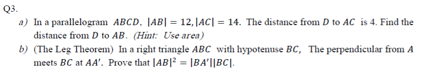 In a parallelogram ABCD, |AB| = 12,|AC| = 14. The distance from D to AC is 4. Find the
distance from D to AB. (Hint: Use area)
(The Leg Theorem) In a right triangle ABC with hypotenuse BC, The perpendicular from A
meets BC at AA'. Prove that |AB|² = |BA'||BC].
