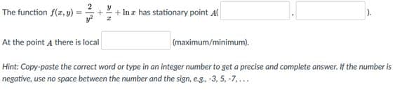 2
The function f(r, y) =
+ In z has stationary point Al
%3D
At the point A there is local
(maximum/minimum).
Hint: Copy-paste the correct word or type in an integer number to get a precise and complete answer. If the number is
negative, use no space between the number and the sign, e.g., -3, 5. -7,...
