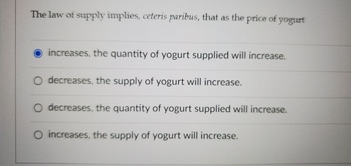 The law of supply implies, ceteris paribus, that as the price of yogurt
O increases, the quantity of yogurt supplied will increase.
O decreases, the supply of yogurt will increase.
O decreases, the quantity of yogurt supplied will increase.
O increases, the supply of yogurt will increase.
