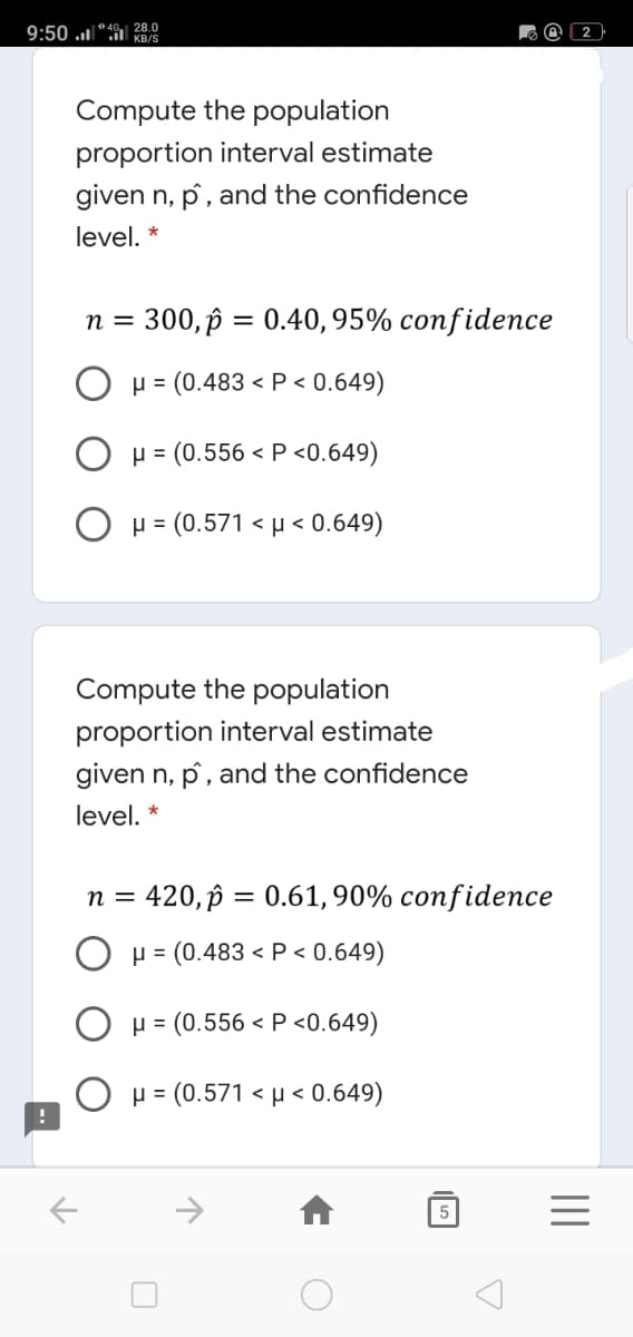 9:50 "4G 28.0
KB/S
Compute the population
proportion interval estimate
given n, p, and the confidence
level, *
n =
300, p = 0.40, 95% confidence
p = (0.483 < P < 0.649)
H = (0.556 < P <0.649)
Ο μ- (0.571< μ< 0.649)
Compute the population
proportion interval estimate
given n, p, and the confidence
level, *
n = 420, p = 0.61, 90% confidence
O H = (0.483 < P < 0.649)
O p = (0.556 < P <0.649)
O H = (0.571 < µ < 0.649)
->
