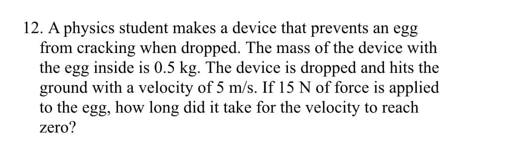12. A physics student makes a device that prevents an egg
from cracking when dropped. The mass of the device with
the egg inside is 0.5 kg. The device is dropped and hits the
ground with a velocity of 5 m/s. If 15 N of force is applied
to the egg, how long did it take for the velocity to reach
zero?
