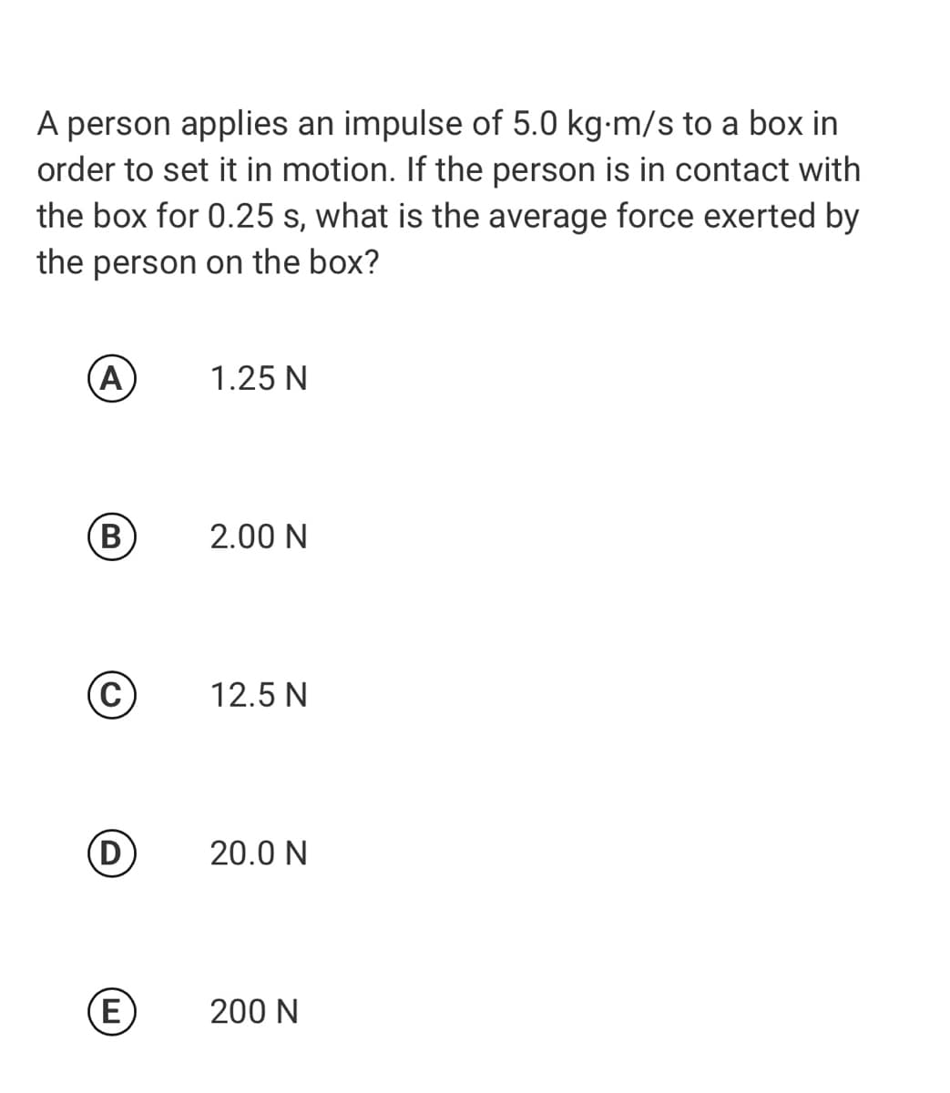 A person applies an impulse of 5.0 kg-m/s to a box in
order to set it in motion. If the person is in contact with
the box for 0.25 s, what is the average force exerted by
the person on the box?
(A
1.25 N
(B
2.00 N
12.5 N
D
20.0 N
(E
200 N
