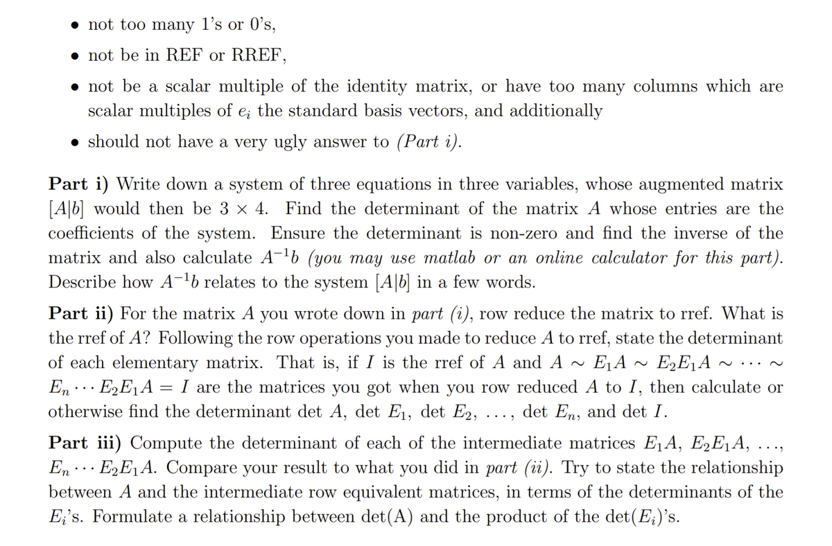 • not too many l's or 0's,
• not be in REF or RREF,
• not be a scalar multiple of the identity matrix, or have too many columns which are
scalar multiples of e; the standard basis vectors, and additionally
• should not have a very ugly answer to (Part i).
Part i) Write down a system of three equations in three variables, whose augmented matrix
[A|b] would then be 3 x 4. Find the determinant of the matrix A whose entries are the
coefficients of the system. Ensure the determinant is non-zero and find the inverse of the
matrix and also calculate A-lb (you may use matlab or an online calculator for this part).
Describe how A-lb relates to the system [A|b] in a few words.
Part ii) For the matrix A you wrote dOwn in part (i), row reduce the matrix to rref. What is
the rref of A? Following the row operations you made to reduce A to rref, state the determinant
of each elementary matrix. That is, if I is the rref of A and A ~
E1A
E2E1A ^
..
En .. E2E1A = I are the matrices you got when you row reduced A to I, then calculate or
otherwise find the determinant det A, det E1, det E2, ..., det En, and det I.
Part iii) Compute the determinant of each of the intermediate matrices E¸A, E2E¸A, ...,
En · E2E1A. Compare your result to what you did in part (ii). Try to state the relationship
...
between A and the intermediate row equivalent matrices, in terms of the determinants of the
E¡'s. Formulate a relationship between det(A) and the product of the det(E;)'s.
