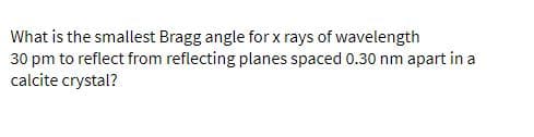 What is the smallest Bragg angle for x rays of wavelength
30 pm to reflect from reflecting planes spaced 0.30 nm apart in a
calcite crystal?
