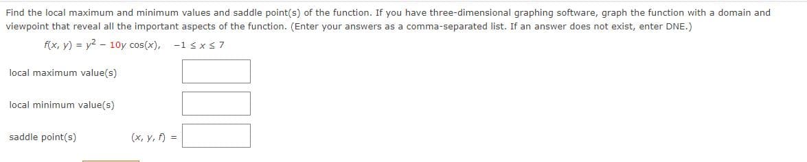 Find the local maximum and minimum values and saddle point(s) of the function. If you have three-dimensional graphing software, graph the function with a domain and
viewpoint that reveal all the important aspects of the function. (Enter your answers as a comma-separated list. If an answer does not exist, enter DNE.)
f(x, y) = y² 10y cos(x), -1 ≤ x ≤7
local maximum value(s)
local minimum value(s)
saddle point(s)
(x, y, f) =