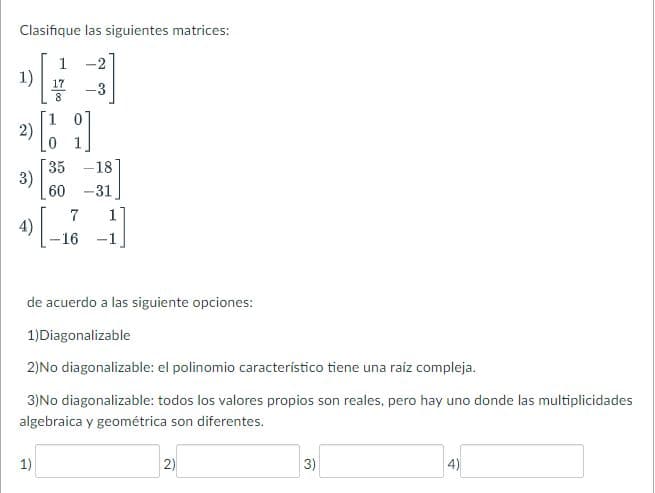 Clasifique las siguientes matrices:
1
17
[₁
[1]
1)
2)
3)
4)
35 -18
60 -31
L
1)
7
-16 -1
de acuerdo a las siguiente opciones:
1)Diagonalizable
2)No diagonalizable: el polinomio característico tiene una raíz compleja.
3)No diagonalizable: todos los valores propios son reales, pero hay uno donde las multiplicidades
algebraica y geométrica son diferentes.
2)
3)
