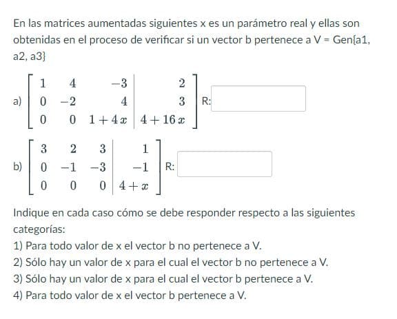 En las matrices aumentadas siguientes x es un parámetro real y ellas son
obtenidas en el proceso de verificar si un vector b pertenece a V = Gen{a1,
a2, a3}
a)
b)
1 4
-3
2
0-2
4
3
0 0 1+ 4x 4+ 16 x
3
-3
0 0 4+x
3
2
0 -1
0
1
-1 R:
R:
Indique en cada caso cómo se debe responder respecto a las siguientes
categorías:
1) Para todo valor de x el vector b no pertenece a V.
2) Sólo hay un valor de x para el cual el vector b no pertenece a V.
3) Sólo hay un valor de x para el cual el vector b pertenece a V.
4) Para todo valor de x el vector b pertenece a V.