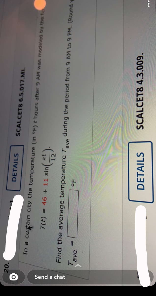 Send a chat
20.
DETAILS
SCALCET8 6.5.017.MI.
In a ceitain city the temperature (in °F) t hours after 9 AM was modeled by the fu
nt
T(t) = 46 + 11 sin
12
Find the average temperature T
during the period from 9 AM to 9 PM. (Round y
ave
°F
%3D
ave
DETAILS
SCALCET8 4.3.009.
...
