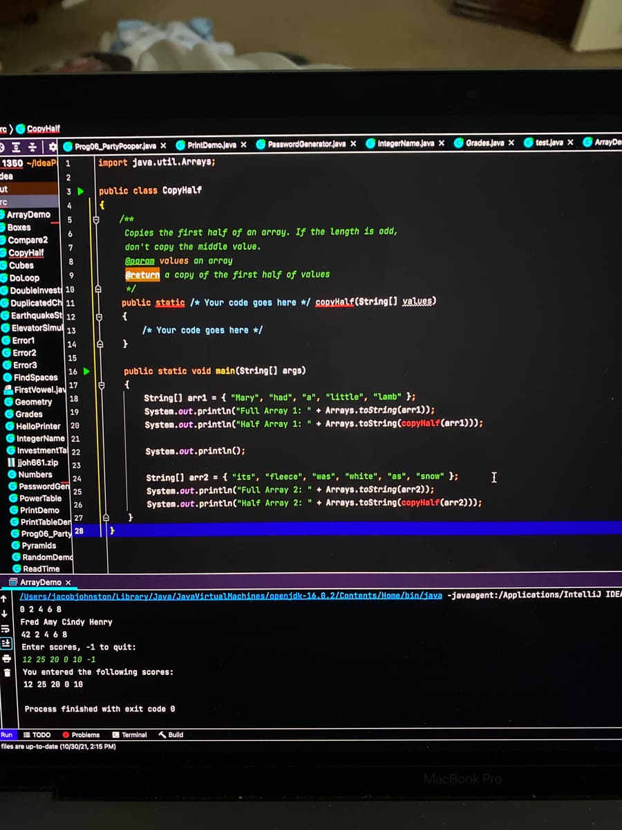 re) G CopyHalf
Prog06_PartyPooper.java x
G PrintDemojava X
PasswordGenerator.java x
G G
IntegerName.java x
Grades.java X
test.lava X
G ArrayDe
import java.util. Arrays;
1350 -/ldeaP 1
dea
2
3
public class CopyHalf
ut
4
{
BArrayDemo
白
/**
Boxes
Copies the first half of an array. If the length is odd,
Compare2
3 CopyHalf
7
don't copy the middle value.
@param values an array
GCubes
@return a copy of the first half of values
G DoLoop
G Doublelnvest 10
G DuplicatedCh 11
GEarthquakeSt 12
G ElevatorSimul 13
9
*/
public static /* Your code goes here */ copyHalf(String[) yalues)
{
/* Your code goes here */
G Errort
G Error2
G Error3
14
15
16
public static void main(String[) args)
O FindSpaces
FirstVowel.jav
18
17
{
String[] arr1 = { "Mary", "had", "a", "little", "lamb" };
System.out.println("Full Array 1: " + Arrays.toString(arr1));
System.out.println("Half Array 1: " + Arrays.toString(copyHalf(arr1)));
G Geometry
G Grades
19
G HelloPrinter 20
G IntegerName 21
G InvestmentTal 22
System.out.println();
l joh661.zip
23
O Numbers
String(] arr2 = { "its", "fleece", "was", "white", "as", "snow" };
System.out.println("Full Array 2: " + Arrays.toString(arr2));
System.out.println("Half Array 2: " + Arrays.toString(copyHalf(arr2)));
I
24
G PasswordGen
25
G PowerTable
26
G PrintDemo
G PrintTableDer 27
Prog06_Party
28
G Pyramids
G RandomDemd
Read Time
O ArrayDemo x
ZUsers/jacobjohnston/Library/Java/JavaVirtvalMachines/openidk-16.0.2/Contents/Home/bin/java -javaagent:/Applications/IntelliJ IDE
个
0 246 8
Fred Amy Cindy Henry
42 2 4 6 8
巴
Enter scores, -1 to quit:
12 25 20 0 10 -1
You entered the following scores:
12 25 20 e 10
Process finished with exit code 0
Run
E TODO
O Problems
2 Terminal
K Build
files are up-to-date (10/30/21, 2:15 PM)
MacBook Pro
