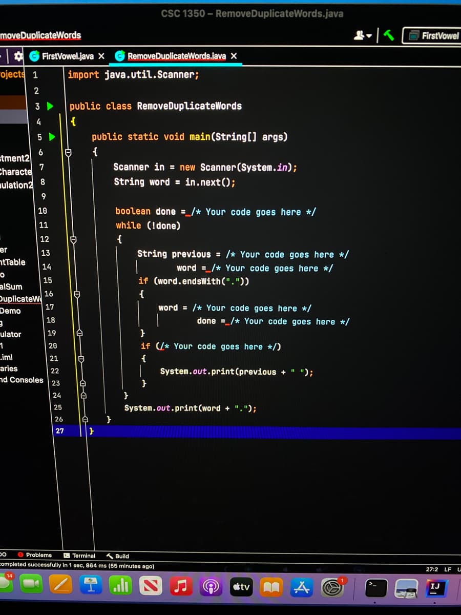 CSC 1350 - RemoveDuplicateWords.java
moveDuplicateWords
O FirstVowel
FirstVowel.java X
RemoveDuplicateWords.java X
"ojects 1
import java.util.Scanner;
2
3
public class RemoveDuplicateWords
4
{
public static void main(String[] args)
{
6
stment2
7
Characte
Scanner in = new Scanner(System.in);
nulation2
8
String word = in.next();
9
10
boolean done =_/* Your code goes here */
11
while (!done)
12
er
ntTable
String previous = /* Your code goes here */
13
14
word =/* Your code goes here */
15
if (word.endsWith("."))
alSum
16
{
DuplicateW
17
Demo
word = /* Your code goes here */
18
done =_/* Your code goes here */
ulator
19
1
20
if (/* Your code goes here */)
„iml
21
{
|22
nd Consoles 23
aries
System.out.print (previous +
");
24
25
System.out.print(word + ".");
26
27
O Problems
A Terminal
人Build
completed successfully in 1 sec, 864 ms (55 minutes ago)
27:2
LF
tv
IJ

