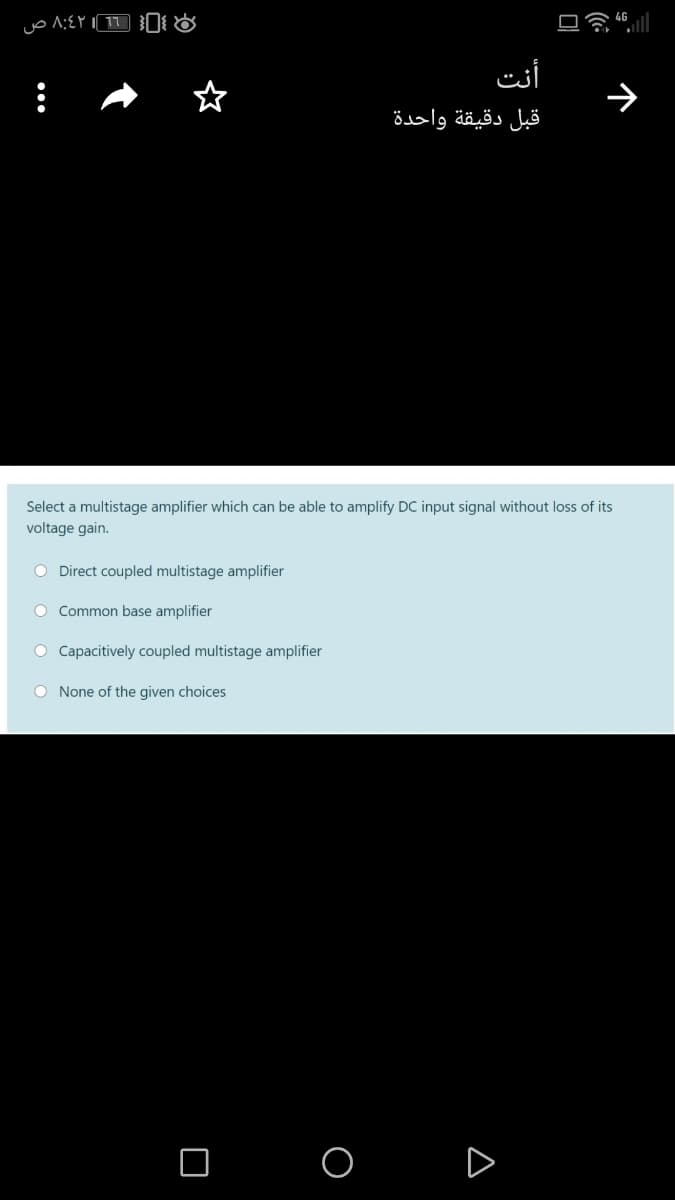 أنت
قبل دقيقة واحدة
Select a multistage amplifier which can be able to amplify DC input signal without loss of its
voltage gain.
O Direct coupled multistage amplifier
O Common base amplifier
O Capacitively coupled multistage amplifier
O None of the given choices
O O D
