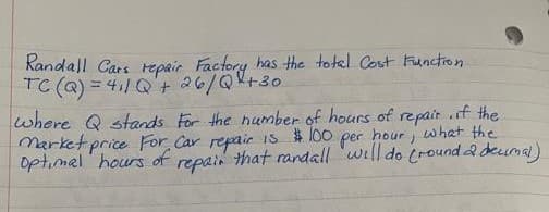 Randall Cars repair Factory has the total Cost Function.
TC (Q) = 4₁/Q + 26/Q² +30
where Q stands for the number of hours of repair, if the
market price For Car repair is
per hour, what the
Optimal hours of repair that randall will do (round a decimal)
$100