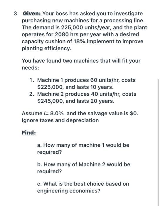 3. Given: Your boss has asked you to investigate
purchasing new machines for a processing line.
The demand is 225,000 units/year, and the plant
operates for 2080 hrs per year with a desired
capacity cushion of 18%.implement to improve
planting efficiency.
You have found two machines that will fit your
needs:
1. Machine 1 produces 60 units/hr, costs
$225,000, and lasts 10 years.
2. Machine 2 produces 40 units/hr, costs
$245,000, and lasts 20 years.
Assume i= 8.0% and the salvage value is $0.
Ignore taxes and depreciation
Find:
a. How many of machine 1 would be
required?
b. How many of Machine 2 would be
required?
c. What is the best choice based on
engineering economics?
