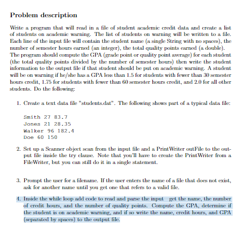 Problem description
Write a program that will read in a file of student academic credit data and create a list
of students on academic warning. The list of students on warning will be written to a file.
Each line of the input file will contain the student name (a single String with no spaces), the
number of semester hours earned (an integer), the total quality points earned (a double).
The program should compute the GPA (grade point or quality point average) for each student
(the total quality points divided by the number of semester hours) then write the student
information to the output file if that student should be put on academic warning. A student
will be on warning if he/she has a GPA less than 1.5 for students with fewer than 30 semester
hours credit, 1.75 for students with fewer than 60 semester hours credit, and 2.0 for all other
students. Do the following:
1. Create a text data file "students.dat". The following shows part of a typical data file:
Smith 27 83.7
Jones 21 28.35
Walker 96 182.4
Doe 60 150
2. Set up a Scanner object sean from the input file and a Print Writer outFile to the out-
put file inside the try clause. Note that you'll have to create the Print Writer from a
FileWriter, but you can still do it in a single statement.
3. Prompt the user for a filename. If the user enters the name of a file that does not exist,
ask for another name until you get one that refers to a valid file.
4. Inside the while loop add code to read and parse the input get the name, the number
of credit hours, and the number of quality points. Compute the GPA, determine if
the student is on academic warning, and if so write the name, credit hours, and GPA
(separated by spaces) to the output file.