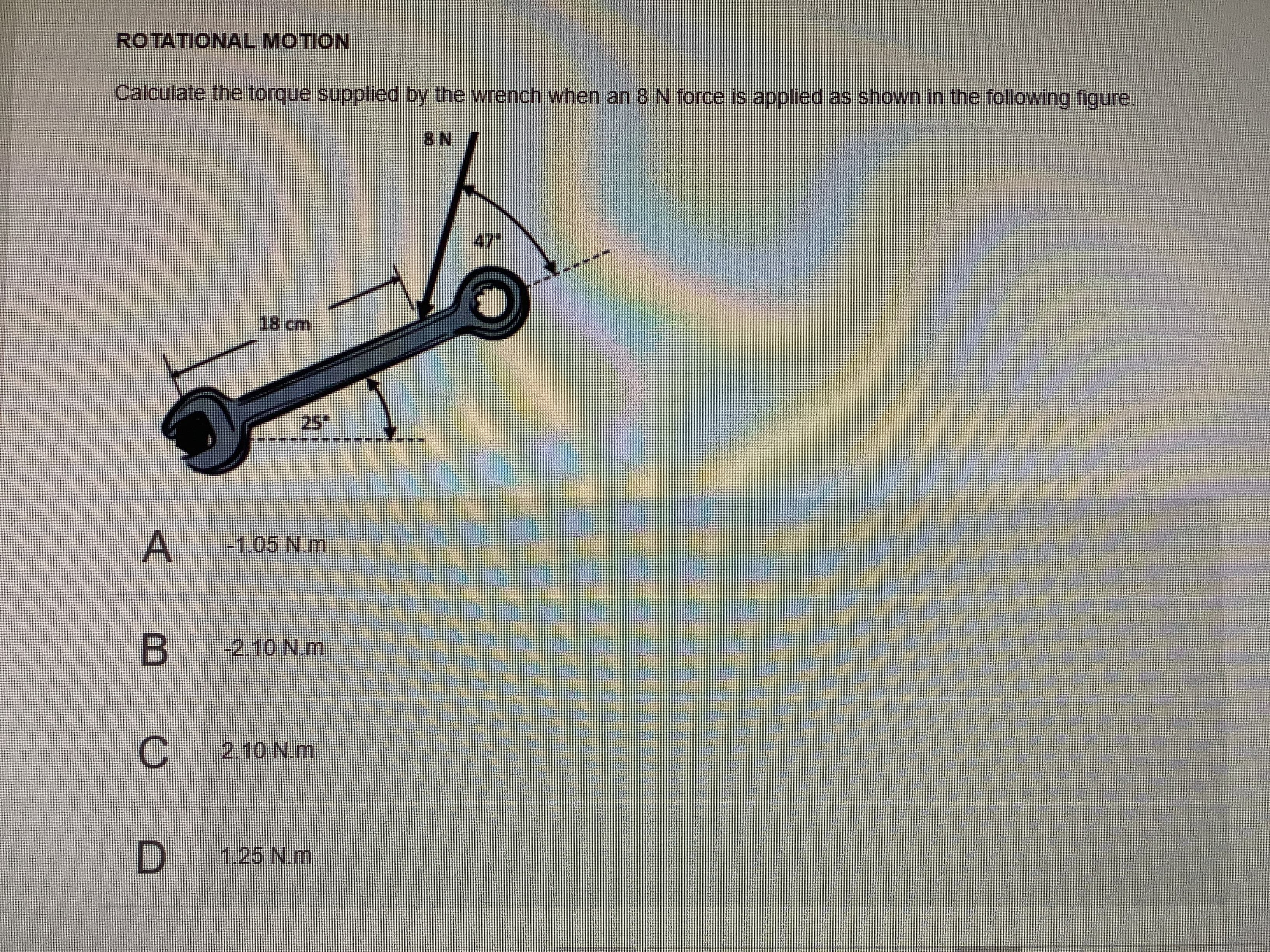 D.
1.25N.m
C.
B
25°
8cm
47"
Calculate the torque supplied by the wrench when an 8 N force is applied as shown in the following figure.
ROTATIONAL MOTION
