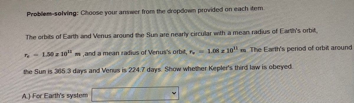 Problem-solving: Choose your answer from the dropdown provided on each item.
The orbits of Earth and Venus around the Sun are nearly circular with a mean radius of Earth's orbit,
Te
1.50 z 10 m,and a mean radius of Venus's orbit, r,
1.08 z 10 m The Earth's period of orbit around
the Sun is 365.3 days and Venus is 224.7 days. Show whether Kepler's third law is obeyed,
A.) For Earth's system

