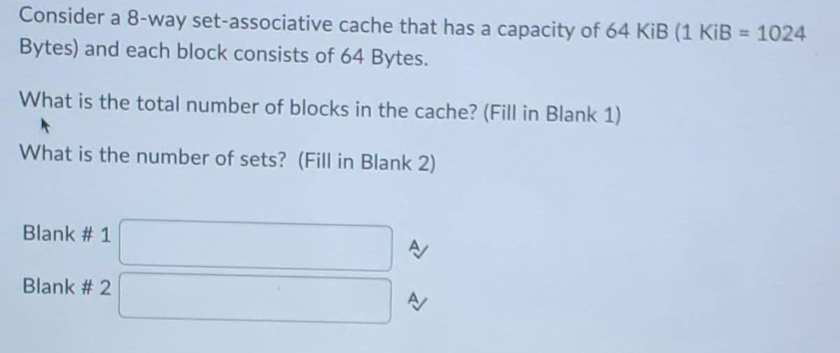Consider a 8-way set-associative cache that has a capacity of 64 KiB (1 KiB = 1024
Bytes) and each block consists of 64 Bytes.
%3D
What is the total number of blocks in the cache? (Fill in Blank 1)
What is the number of sets? (Fill in Blank 2)
Blank # 1
Blank # 2
