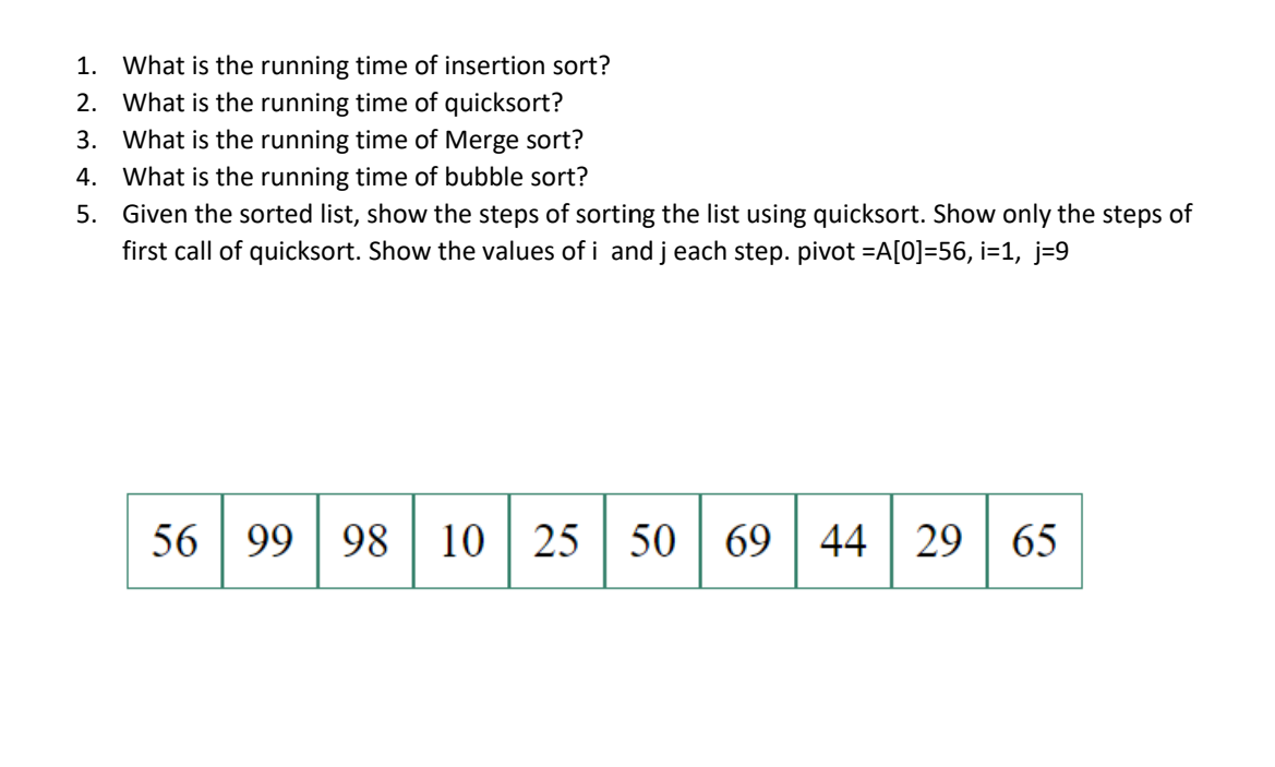 1. What is the running time of insertion sort?
2. What is the running time of quicksort?
3. What is the running time of Merge sort?
4. What is the running time of bubble sort?
5. Given the sorted list, show the steps of sorting the list using quicksort. Show only the steps of
first call of quicksort. Show the values of i and j each step. pivot =A[0]=56, i=1, j=9
56 99 98 10 25 50
69
44 29 | 65
