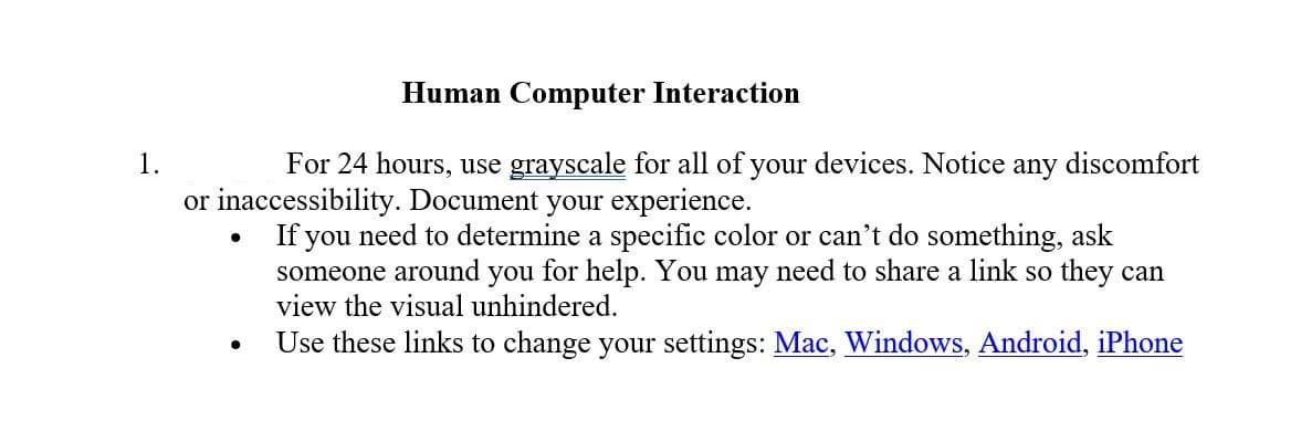 Human Computer Interaction
1.
For 24 hours, use grayscale for all of your devices. Notice
any
discomfort
or inaccessibility. Document your experience.
If you need to determine a specific color or can't do something, ask
someone around you for help. You may need to share a link so they can
view the visual unhindered.
Use these links to change your settings: Mac, Windows, Android, iPhone
