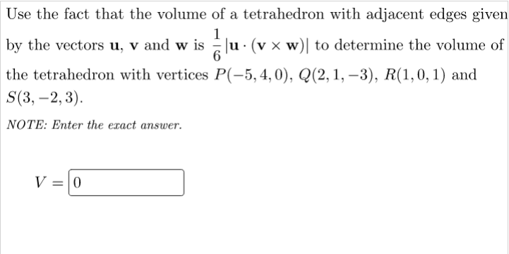 Use the fact that the volume of a tetrahedron with adjacent edges given
1
by the vectors u, v and w is Ju · (v × w)| to determine the volume of
the tetrahedron with vertices P(-5,4,0), Q(2,1, –3), R(1,0, 1) and
S(3, –2, 3).
NOTE: Enter the exact answer.
V = 0
