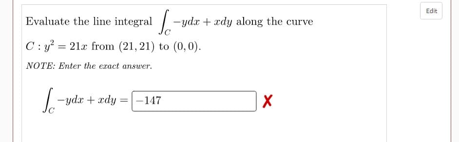 Edit
Evaluate the line integral - ydx + xdy along the curve
C: y? = 21x from (21, 21) to (0,0).
NOTE: Enter the exact answer.
- ydx + xdy
-147
