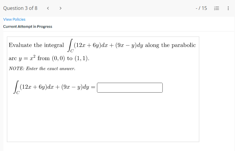 Question 3 of 8
< >
-/ 15 E :
View Policies
Current Attempt in Progress
Evaluate the integral / (12r + 6y)dx + (9x – y)dy along the parabolic
arc y = x² from (0,0) to (1, 1).
NOTE: Enter the exact answer.
(12x + 6y)dx + (9x – y)dy =
-
