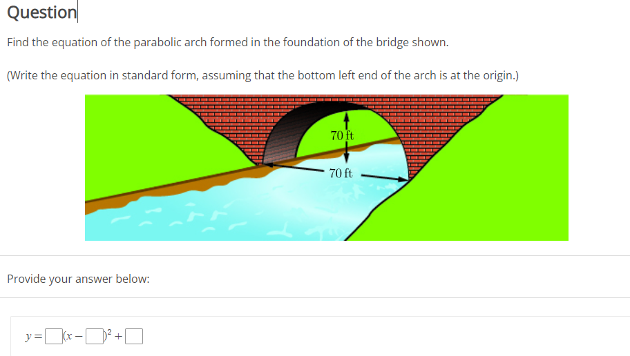 Question
Find the equation of the parabolic arch formed in the foundation of the bridge shown.
(Write the equation in standard form, assuming that the bottom left end of the arch is at the origin.)
70 ft
70 ft
Provide your answer below:
y=(x -D +O
