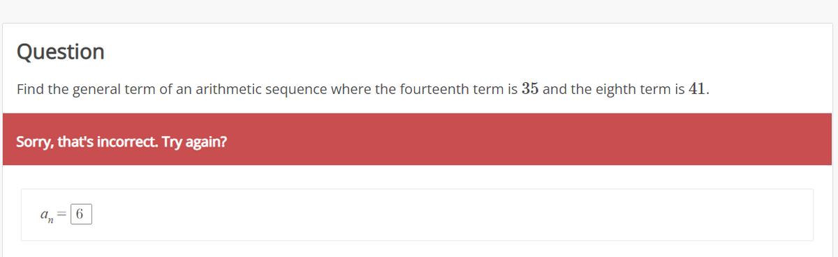 Question
Find the general term of an arithmetic sequence where the fourteenth term is 35 and the eighth term is 41.
Sorry, that's incorrect. Try again?
An
6.
