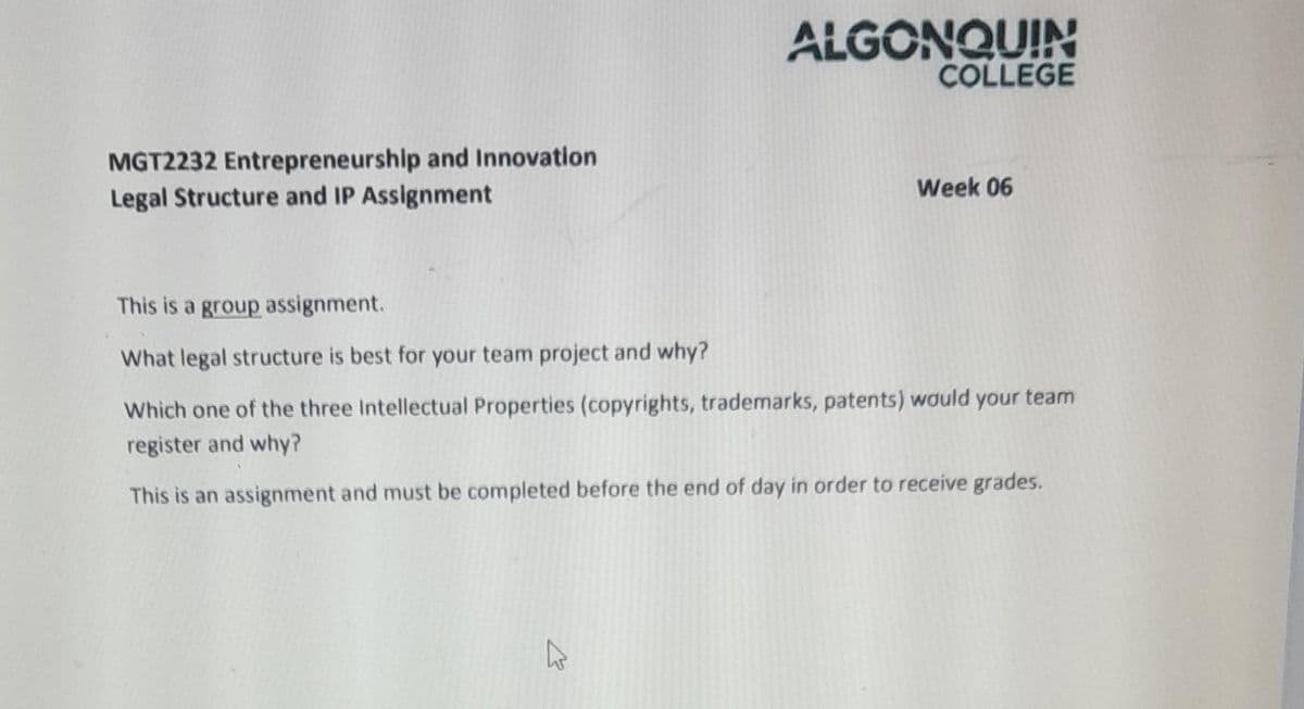 MGT2232 Entrepreneurship and Innovation.
Legal Structure and IP Assignment
ALGONQUIN
COLLEGE
Week 06
This is a group assignment.
What legal structure is best for your team project and why?
Which one of the three Intellectual Properties (copyrights, trademarks, patents) would your team
register and why?
This is an assignment and must be completed before the end of day in order to receive grades.