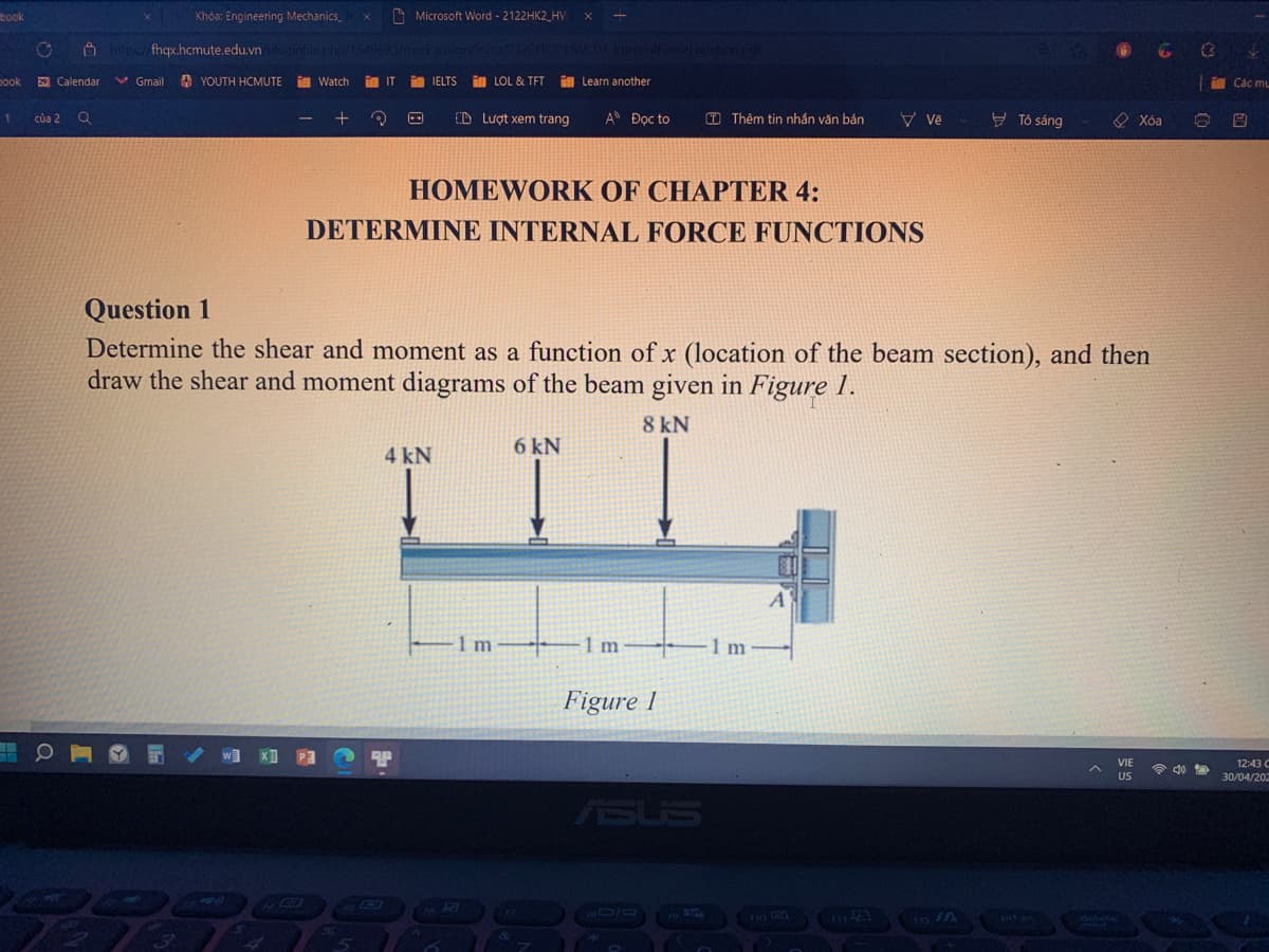 Khóa: Engineering Mechanics
https://fhqx.hcmute.edu.vn/pluginfile.php/1549693/mod
Gmail YOUTH HCMUTE
Watch im IT
+
3
CD Lượt xem trang
An Đọc to
Vě
ở Tô sáng
Xóa
HOMEWORK OF CHAPTER 4:
DETERMINE INTERNAL FORCE FUNCTIONS
Question 1
Determine the shear and moment as a function of x (location of the beam section), and then
draw the shear and moment diagrams of the beam given in Figure 1.
8 kN
6 kN
4 kN
A
+ O
VIE
US
book
O
book 29 Calendar
1 của 2 a
3
B
Microsoft Word - 2122HK2_HV
assign/intro/21221K2 HWCD4 Intervall orrel unction.pdf
IELTS LOL & TFT
Learn another
6
1 m
&
-1 m
Figure 1
ASUS
(T) Thêm tin nhắn văn bản
1 m
prt sc
A
Antenn
delete
Các mẹ
8
12:43 C
30/04/202