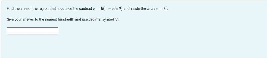 Find the area of the region that is outside the cardioid r = 6(1 – sin 0) and inside the circle r = 6.
Give your answer to the nearest hundredth and use decimal symbol ".":
