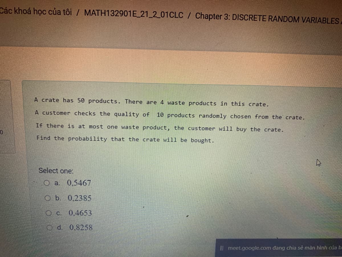 Các khoá học của tôi / MATH132901E 21 2_01CLC / Chapter 3: DISCRETE RANDOM VARIABLES
A crate has 50 products. There are 4 waste products in this crate.
A customer checks the quality of
10 products randomly chosen from the crate.
If there is at most one waste product, the customer will buy the crate.
Find the probability that the crate will be bought.
Select one:
O a. 0,5467
O b. 0,2385
Oc. 0,4653
O d. 0,8258
Il meet.google.com đang chia sẻ màn hình của b.
