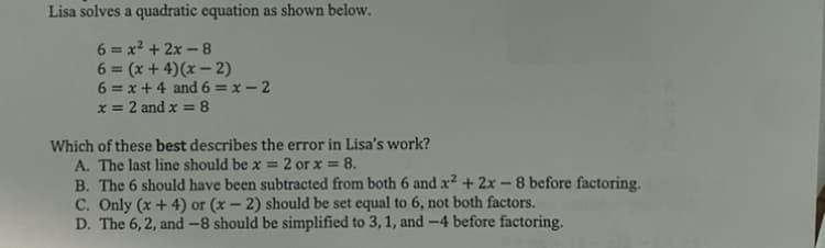 Lisa solves a quadratic equation as shown below.
6 = x2 + 2x - 8
6 = (x + 4)(x – 2)
6 = x+ 4 and6 = x – 2
x = 2 and x = 8
%3D
%3D
Which of these best describes the error in Lisa's work?
A. The last line should be x = 2 or x = 8.
B. The 6 should have been subtracted from both 6 and x² + 2x – 8 before factoring.
C. Only (x + 4) or (x – 2) should be set equal to 6, not both factors.
D. The 6, 2, and -8 should be simplified to 3, 1, and -4 before factoring.
%3D
