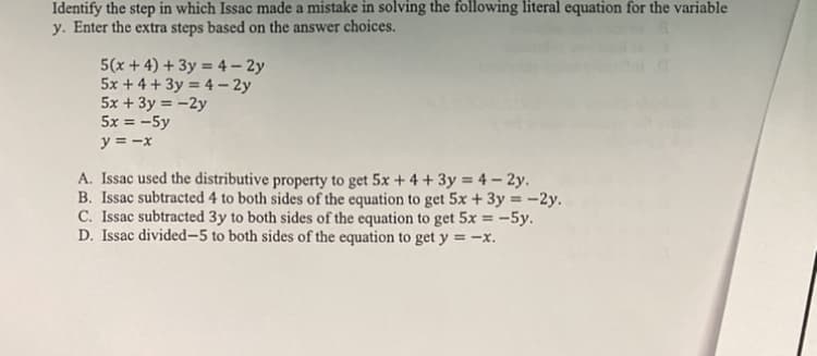 Identify the step in which Issac made a mistake in solving the following literal equation for the variable
y. Enter the extra steps based on the answer choices.
5(x + 4) + 3y = 4 – 2y
5x + 4 + 3y = 4 – 2y
5x + 3y = -2y
5x = -5y
y = -x
A. Issac used the distributive property to get 5x + 4 + 3y = 4 – 2y.
B. Issac subtracted 4 to both sides of the equation to get 5x + 3y = -2y.
C. Issac subtracted 3y to both sides of the equation to get 5x = -5y.
D. Issac divided-5 to both sides of the equation to get y = –x.
