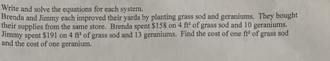 Write and solve the equations for each system.
Brenda and Jimmy each improved their yards by planting grass sod and geraniums. They bought
their supplies from the same store. Brenda spent $158 on 4 ft² of grass sod and 10 geraniums.
Jimmy spent $191 on 4 ft² of grass sod and 13 geraniums. Find the cost of one ft² of grass sod
and the cost of one geranium.
