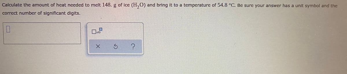 Calculate the amount of heat needed to melt 148. g of Ice (H,O) and bring It to a temperature of 54.8 C. Be sure your answer has a unit symbol and the
correct number of significant digits.
x10
