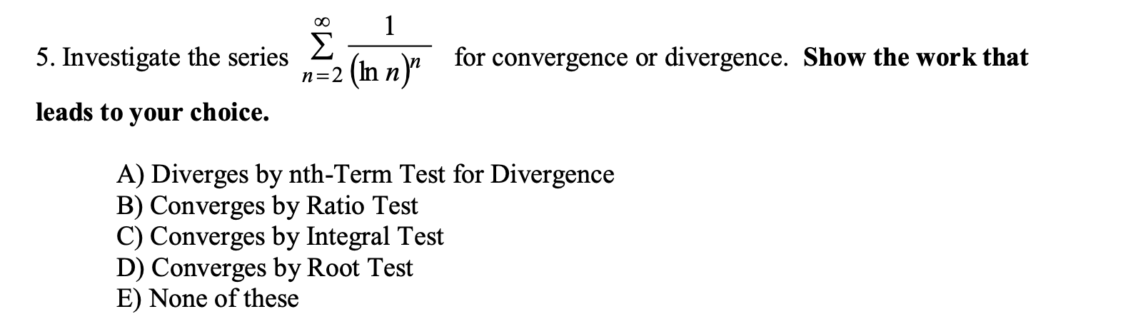 1
Σ
n=2 (In n)"
00
5. Investigate the series
for convergence or divergence. Show the work that
leads to your choice.
A) Diverges by nth-Term Test for Divergence
B) Converges by Ratio Test
C) Converges by Integral Test
D) Converges by Root Test
E) None of these
