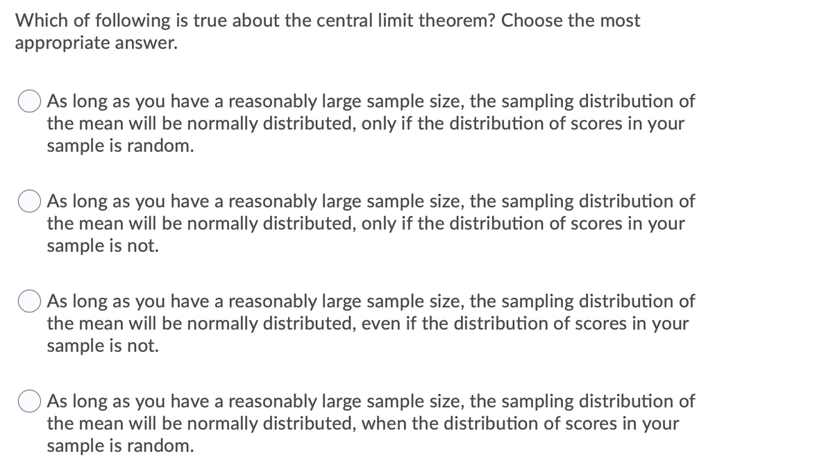 Which of following is true about the central limit theorem? Choose the most
appropriate answer.
As long as you have a reasonably large sample size, the sampling distribution of
the mean will be normally distributed, only if the distribution of scores in your
sample is random.
As long as you have a reasonably large sample size, the sampling distribution of
the mean will be normally distributed, only if the distribution of scores in your
sample is not.
As long as you have a reasonably large sample size, the sampling distribution of
the mean will be normally distributed, even if the distribution of scores in your
sample is not.
As long as you have a reasonably large sample size, the sampling distribution of
the mean will be normally distributed, when the distribution of scores in your
sample is random.
