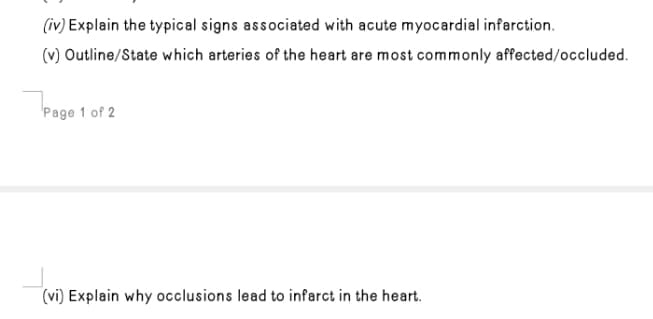 (iv) Explain the typical signs associated with acute myocardial infarction.
(v) Outline/State which arteries of the heart are most commonly affected/occluded.
Page 1 of 2
(vi) Explain why occlusions lead to infarct in the heart.
