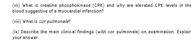 (vii) What is creatine phosphokinase (CPK) and why are elevated CPK levels in the
blood suggestive of a myocardial infarction?
(viii) What is cor pulmonale?
(ix) Describe the main clinical findings (with cor pulmonale) on examination. Explain
your answer.
