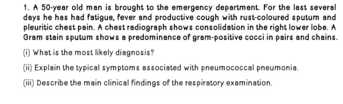 1. A 50-year old man is brought to the emergency department. For the last several
days he has had fatigue, fever and productive cough with rust-coloured sputum and
pleuritic chest pain. A chest radiograph shows consolidation in the right lower lobe. A
Gram stain sputum shows a predominance of gram-positive cocci in pairs and chains.
(1) What is the most likely diagnosis?
(ii) Explain the typical symptoms associated with pneumococcal pneumonia.
(iii) Describe the main clinical findings of the respiratory examination.
