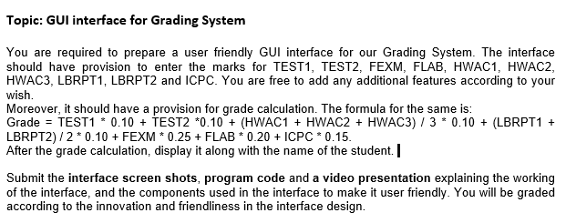 Topic: GUI interface for Grading System
You are required to prepare a user friendly GUI interface for our Grading System. The interface
should have provision to enter the marks for TEST1, TEST2, FEXM, FLAB, HWAC1, HWAC2,
HWAC3, LBRPT1, LBRPT2 and ICPC. You are free to add any additional features according to your
wish.
Moreover, it should have a provision for grade calculation. The formula for the same is:
Grade = TEST1 * 0.10 + TEST2 *0.10 + (HWAC1 + HWAC2 + HWAC3) / 3 * 0.10 + (LBRPT1 +
LBRPT2) /2 * 0.10 + FEXM * 0.25 + FLAB * 0.20 + ICPC * 0.15.
After the grade calculation, display it along with the name of the student. |
Submit the interface screen shots, program code and a video presentation explaining the working
of the interface, and the components used in the interface to make it user friendly. You will be graded
according to the innovation and friendliness in the interface design.

